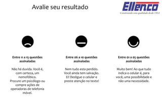 Avalie seu resultado
Entre 11 a 15 questões
assinaladas
Não há duvida. Você é,
com certeza, um
nomofóbico.
Procure um psicólogo ou
compre ações de
operadoras de telefonia
móvel.
Entre 06 a 10 questões
assinaladas
Nem tudo esta perdido.
Você ainda tem salvação.
Ei! Desligue o celular e
preste atenção no texto!
Entre 01 a 05 questões
assinaladas
Muito bem! Ao que tudo
indica o celular é, para
você, uma possibilidade e
não uma necessidade.
 