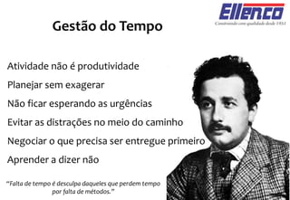 Gestão do Tempo
Atividade não é produtividade
Planejar sem exagerar
Não ficar esperando as urgências
Evitar as distrações no meio do caminho
Negociar o que precisa ser entregue primeiro
Aprender a dizer não
“Falta de tempo é desculpa daqueles que perdem tempo
por falta de métodos.”
 