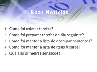 Boas Notícias

1. Como foi coletar tarefas?
2. Como foi preparar tarefas do dia seguinte?
3. Como foi manter a lista de acompanhamentos?
4. Como foi manter a lista de itens futuros?
5. Quais as primeiras sensações?
 