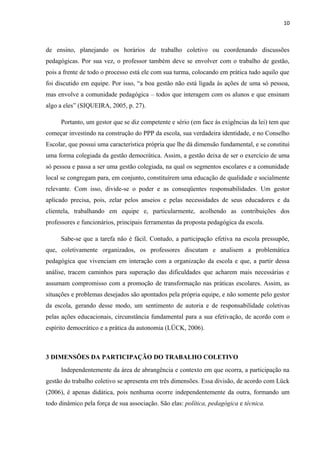 10 
de ensino, planejando os horários de trabalho coletivo ou coordenando discussões 
pedagógicas. Por sua vez, o professor também deve se envolver com o trabalho de gestão, 
pois a frente de todo o processo está ele com sua turma, colocando em prática tudo aquilo que 
foi discutido em equipe. Por isso, “a boa gestão não está ligada às ações de uma só pessoa, 
mas envolve a comunidade pedagógica – todos que interagem com os alunos e que ensinam 
algo a eles” (SIQUEIRA, 2005, p. 27). 
Portanto, um gestor que se diz competente e sério (em face às exigências da lei) tem que 
começar investindo na construção do PPP da escola, sua verdadeira identidade, e no Conselho 
Escolar, que possui uma característica própria que lhe dá dimensão fundamental, e se constitui 
uma forma colegiada da gestão democrática. Assim, a gestão deixa de ser o exercício de uma 
só pessoa e passa a ser uma gestão colegiada, na qual os segmentos escolares e a comunidade 
local se congregam para, em conjunto, constituírem uma educação de qualidade e socialmente 
relevante. Com isso, divide-se o poder e as conseqüentes responsabilidades. Um gestor 
aplicado precisa, pois, zelar pelos anseios e pelas necessidades de seus educadores e da 
clientela, trabalhando em equipe e, particularmente, acolhendo as contribuições dos 
professores e funcionários, principais ferramentas da proposta pedagógica da escola. 
Sabe-se que a tarefa não é fácil. Contudo, a participação efetiva na escola pressupõe, 
que, coletivamente organizados, os professores discutam e analisem a problemática 
pedagógica que vivenciam em interação com a organização da escola e que, a partir dessa 
análise, tracem caminhos para superação das dificuldades que acharem mais necessárias e 
assumam compromisso com a promoção de transformação nas práticas escolares. Assim, as 
situações e problemas desejados são apontados pela própria equipe, e não somente pelo gestor 
da escola, gerando desse modo, um sentimento de autoria e de responsabilidade coletivas 
pelas ações educacionais, circunstância fundamental para a sua efetivação, de acordo com o 
espírito democrático e a prática da autonomia (LÜCK, 2006). 
3 DIMENSÕES DA PARTICIPAÇÃO DO TRABALHO COLETIVO 
Independentemente da área de abrangência e contexto em que ocorra, a participação na 
gestão do trabalho coletivo se apresenta em três dimensões. Essa divisão, de acordo com Lück 
(2006), é apenas didática, pois nenhuma ocorre independentemente da outra, formando um 
todo dinâmico pela força de sua associação. São elas: política, pedagógica e técnica. 
 
