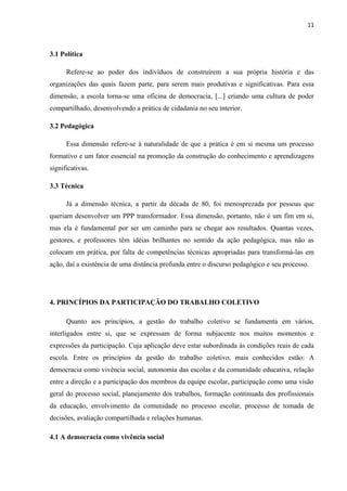 3.1 Política 
Refere-se ao poder dos indivíduos de construírem a sua própria história e das 
organizações das quais fazem parte, para serem mais produtivas e significativas. Para essa 
dimensão, a escola torna-se uma oficina de democracia, [...] criando uma cultura de poder 
compartilhado, desenvolvendo a prática de cidadania no seu interior. 
3.2 Pedagógica 
Essa dimensão refere-se à naturalidade de que a prática é em si mesma um processo 
formativo e um fator essencial na promoção da construção do conhecimento e aprendizagens 
significativas. 
3.3 Técnica 
Já a dimensão técnica, a partir da década de 80, foi menosprezada por pessoas que 
queriam desenvolver um PPP transformador. Essa dimensão, portanto, não é um fim em si, 
mas ela é fundamental por ser um caminho para se chegar aos resultados. Quantas vezes, 
gestores, e professores têm idéias brilhantes no sentido da ação pedagógica, mas não as 
colocam em prática, por falta de competências técnicas apropriadas para transformá-las em 
ação, daí a existência de uma distância profunda entre o discurso pedagógico e seu processo. 
4. PRINCÍPIOS DA PARTICIPAÇÃO DO TRABALHO COLETIVO 
Quanto aos princípios, a gestão do trabalho coletivo se fundamenta em vários, 
interligados entre si, que se expressam de forma subjacente nos muitos momentos e 
expressões da participação. Cuja aplicação deve estar subordinada às condições reais de cada 
escola. Entre os princípios da gestão do trabalho coletivo, mais conhecidos estão: A 
democracia como vivência social, autonomia das escolas e da comunidade educativa, relação 
entre a direção e a participação dos membros da equipe escolar, participação como uma visão 
geral do processo social, planejamento dos trabalhos, formação continuada dos profissionais 
da educação, envolvimento da comunidade no processo escolar, processo de tomada de 
decisões, avaliação compartilhada e relações humanas. 
4.1 A democracia como vivência social 
11 
 