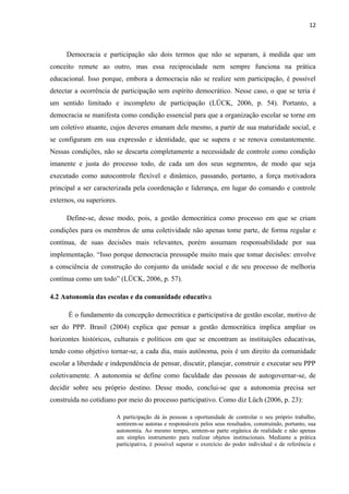 12 
Democracia e participação são dois termos que não se separam, à medida que um 
conceito remete ao outro, mas essa reciprocidade nem sempre funciona na prática 
educacional. Isso porque, embora a democracia não se realize sem participação, é possível 
detectar a ocorrência de participação sem espírito democrático. Nesse caso, o que se teria é 
um sentido limitado e incompleto de participação (LÜCK, 2006, p. 54). Portanto, a 
democracia se manifesta como condição essencial para que a organização escolar se torne em 
um coletivo atuante, cujos deveres emanam dele mesmo, a partir de sua maturidade social, e 
se configuram em sua expressão e identidade, que se supera e se renova constantemente. 
Nessas condições, não se descarta completamente a necessidade de controle como condição 
imanente e justa do processo todo, de cada um dos seus segmentos, de modo que seja 
executado como autocontrole flexível e dinâmico, passando, portanto, a força motivadora 
principal a ser caracterizada pela coordenação e liderança, em lugar do comando e controle 
externos, ou superiores. 
Define-se, desse modo, pois, a gestão democrática como processo em que se criam 
condições para os membros de uma coletividade não apenas tome parte, de forma regular e 
contínua, de suas decisões mais relevantes, porém assumam responsabilidade por sua 
implementação. “Isso porque democracia pressupõe muito mais que tomar decisões: envolve 
a consciência de construção do conjunto da unidade social e de seu processo de melhoria 
contínua como um todo” (LÜCK, 2006, p. 57). 
4.2 Autonomia das escolas e da comunidade educativa 
É o fundamento da concepção democrática e participativa de gestão escolar, motivo de 
ser do PPP. Brasil (2004) explica que pensar a gestão democrática implica ampliar os 
horizontes históricos, culturais e políticos em que se encontram as instituições educativas, 
tendo como objetivo tornar-se, a cada dia, mais autônoma, pois é um direito da comunidade 
escolar a liberdade e independência de pensar, discutir, planejar, construir e executar seu PPP 
coletivamente. A autonomia se define como faculdade das pessoas de autogovernar-se, de 
decidir sobre seu próprio destino. Desse modo, conclui-se que a autonomia precisa ser 
construída no cotidiano por meio do processo participativo. Como diz Lüch (2006, p. 23): 
A participação dá às pessoas a oportunidade de controlar o seu próprio trabalho, 
sentirem-se autoras e responsáveis pelos seus resultados, construindo, portanto, sua 
autonomia. Ao mesmo tempo, sentem-se parte orgânica de realidade e não apenas 
um simples instrumento para realizar objetos institucionais. Mediante a prática 
participativa, é possível superar o exercício do poder individual e de referência e 
 