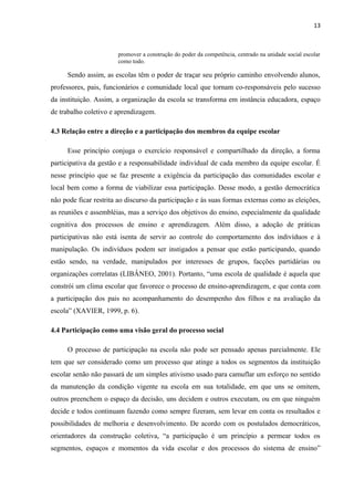 13 
promover a construção do poder da competência, centrado na unidade social escolar 
como todo. 
Sendo assim, as escolas têm o poder de traçar seu próprio caminho envolvendo alunos, 
professores, pais, funcionários e comunidade local que tornam co-responsáveis pelo sucesso 
da instituição. Assim, a organização da escola se transforma em instância educadora, espaço 
de trabalho coletivo e aprendizagem. 
4.3 Relação entre a direção e a participação dos membros da equipe escolar 
Esse princípio conjuga o exercício responsável e compartilhado da direção, a forma 
participativa da gestão e a responsabilidade individual de cada membro da equipe escolar. É 
nesse princípio que se faz presente a exigência da participação das comunidades escolar e 
local bem como a forma de viabilizar essa participação. Desse modo, a gestão democrática 
não pode ficar restrita ao discurso da participação e às suas formas externas como as eleições, 
as reuniões e assembléias, mas a serviço dos objetivos do ensino, especialmente da qualidade 
cognitiva dos processos de ensino e aprendizagem. Além disso, a adoção de práticas 
participativas não está isenta de servir ao controle do comportamento dos indivíduos e à 
manipulação. Os indivíduos podem ser instigados a pensar que estão participando, quando 
estão sendo, na verdade, manipulados por interesses de grupos, facções partidárias ou 
organizações correlatas (LIBÂNEO, 2001). Portanto, “uma escola de qualidade é aquela que 
constrói um clima escolar que favorece o processo de ensino-aprendizagem, e que conta com 
a participação dos pais no acompanhamento do desempenho dos filhos e na avaliação da 
escola” (XAVIER, 1999, p. 6). 
4.4 Participação como uma visão geral do processo social 
O processo de participação na escola não pode ser pensado apenas parcialmente. Ele 
tem que ser considerado como um processo que atinge a todos os segmentos da instituição 
escolar senão não passará de um simples ativismo usado para camuflar um esforço no sentido 
da manutenção da condição vigente na escola em sua totalidade, em que uns se omitem, 
outros preenchem o espaço da decisão, uns decidem e outros executam, ou em que ninguém 
decide e todos continuam fazendo como sempre fizeram, sem levar em conta os resultados e 
possibilidades de melhoria e desenvolvimento. De acordo com os postulados democráticos, 
orientadores da construção coletiva, “a participação é um princípio a permear todos os 
segmentos, espaços e momentos da vida escolar e dos processos do sistema de ensino” 
 