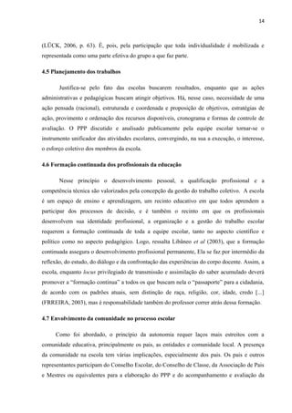 14 
(LÜCK, 2006, p. 63). É, pois, pela participação que toda individualidade é mobilizada e 
representada como uma parte efetiva do grupo a que faz parte. 
4.5 Planejamento dos trabalhos 
Justifica-se pelo fato das escolas buscarem resultados, enquanto que as ações 
administrativas e pedagógicas buscam atingir objetivos. Há, nesse caso, necessidade de uma 
ação pensada (racional), estruturada e coordenada e proposição de objetivos, estratégias de 
ação, provimento e ordenação dos recursos disponíveis, cronograma e formas de controle de 
avaliação. O PPP discutido e analisado publicamente pela equipe escolar tornar-se o 
instrumento unificador das atividades escolares, convergindo, na sua a execução, o interesse, 
o esforço coletivo dos membros da escola. 
4.6 Formação continuada dos profissionais da educação 
Nesse princípio o desenvolvimento pessoal, a qualificação profissional e a 
competência técnica são valorizados pela concepção da gestão do trabalho coletivo. A escola 
é um espaço de ensino e aprendizagem, um recinto educativo em que todos aprendem a 
participar dos processos de decisão, e é também o recinto em que os profissionais 
desenvolvem sua identidade profissional, a organização e a gestão do trabalho escolar 
requerem a formação continuada de toda a equipe escolar, tanto no aspecto científico e 
político como no aspecto pedagógico. Logo, ressalta Libâneo et al (2003), que a formação 
continuada assegura o desenvolvimento profissional permanente, Ela se faz por intermédio da 
reflexão, do estudo, do diálogo e da confrontação das experiências do corpo docente. Assim, a 
escola, enquanto locus privilegiado de transmissão e assimilação do saber acumulado deverá 
promover a “formação continua” a todos os que buscam nela o “passaporte” para a cidadania, 
de acordo com os padrões atuais, sem distinção de raça, religião, cor, idade, credo [...] 
(FRREIRA, 2003), mas é responsabilidade também do professor correr atrás dessa formação. 
4.7 Envolvimento da comunidade no processo escolar 
Como foi abordado, o princípio da autonomia requer laços mais estreitos com a 
comunidade educativa, principalmente os pais, as entidades e comunidade local. A presença 
da comunidade na escola tem várias implicações, especialmente dos pais. Os pais e outros 
representantes participam do Conselho Escolar, do Conselho de Classe, da Associação de Pais 
e Mestres ou equivalentes para a elaboração do PPP e do acompanhamento e avaliação da 
 