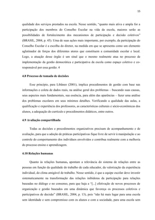 15 
qualidade dos serviços prestados na escola. Nesse sentido, “quanto mais ativa e ampla for a 
participação dos membros do Conselho Escolar na vida da escola, maiores serão as 
possibilidades de fortalecimento dos mecanismos de participação e decisão coletivos” 
(BRASIL, 2004, p. 45). Uma de suas ações mais importante, por exemplo, da participação do 
Conselho Escolar é a escolha do diretor, na medida em que se apresenta como um elemento 
aglutinador de forças dos diferentes atores que constituem a comunidade escolar e local. 
Logo, a atuação desse órgão é um sinal que o mesmo realmente atua no processo de 
implementação da gestão democrática e participativa da escola como espaço coletivo e co-responsável 
por essa gestão. 4 
4.8 Processo de tomada de decisões 
Esse princípio, para Libâneo (2001), implica procedimentos de gestão com base nas 
informações e coleta de dados reais, na análise geral dos problemas – buscando suas causas, 
seus aspectos mais fundamentais, sua essência, para além das aparências – fazer uma análise 
dos problemas escolares em seus mínimos detalhes. Verificando a qualidade das aulas, a 
qualificação e experiência dos professores, as características culturais e sócio-econômicas dos 
alunos, a adequação do currículo e procedimentos didáticos, entre outros. 
4.9 Avaliação compartilhada 
Todas as decisões e procedimentos organizativos precisam de acompanhamento e de 
avaliação, para que a adoção de práticas participativas fique livre de servir à manipulação e ao 
controle do comportamento dos indivíduos envolvidos e contribua realmente com a melhoria 
do processo ensino e aprendizagem. 
4.10 Relações humanas 
Quanto às relações humanas, apontam a relevância do sistema de relações entre as 
pessoas em função da qualidade do trabalho de cada educador, da valorização da experiência 
individual, do clima amigável de trabalho. Nesse sentido, é que a equipe escolar deve investir 
sistematicamente na transformação das relações inibidoras da participação para relações 
baseadas no diálogo e no consenso, para que haja a “[...] efetivação de novos processos de 
organização e gestão baseados em uma dinâmica que favoreça os processos coletivos e 
participativos de decisão” (BRASIL, 2004, p. 13), pois “não há mais lugar para uma escola 
sem identidade e sem compromisso com os alunos e com a sociedade, para uma escola sem 
 