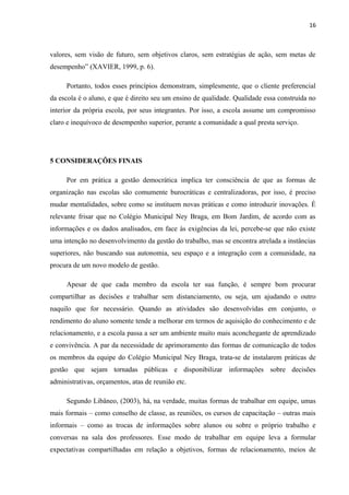 16 
valores, sem visão de futuro, sem objetivos claros, sem estratégias de ação, sem metas de 
desempenho” (XAVIER, 1999, p. 6). 
Portanto, todos esses princípios demonstram, simplesmente, que o cliente preferencial 
da escola é o aluno, e que é direito seu um ensino de qualidade. Qualidade essa construída no 
interior da própria escola, por seus integrantes. Por isso, a escola assume um compromisso 
claro e inequívoco de desempenho superior, perante a comunidade a qual presta serviço. 
5 CONSIDERAÇÕES FINAIS 
Por em prática a gestão democrática implica ter consciência de que as formas de 
organização nas escolas são comumente burocráticas e centralizadoras, por isso, é preciso 
mudar mentalidades, sobre como se instituem novas práticas e como introduzir inovações. É 
relevante frisar que no Colégio Municipal Ney Braga, em Bom Jardim, de acordo com as 
informações e os dados analisados, em face às exigências da lei, percebe-se que não existe 
uma intenção no desenvolvimento da gestão do trabalho, mas se encontra atrelada a instâncias 
superiores, não buscando sua autonomia, seu espaço e a integração com a comunidade, na 
procura de um novo modelo de gestão. 
Apesar de que cada membro da escola ter sua função, é sempre bom procurar 
compartilhar as decisões e trabalhar sem distanciamento, ou seja, um ajudando o outro 
naquilo que for necessário. Quando as atividades são desenvolvidas em conjunto, o 
rendimento do aluno somente tende a melhorar em termos de aquisição do conhecimento e de 
relacionamento, e a escola passa a ser um ambiente muito mais aconchegante de aprendizado 
e convivência. A par da necessidade de aprimoramento das formas de comunicação de todos 
os membros da equipe do Colégio Municipal Ney Braga, trata-se de instalarem práticas de 
gestão que sejam tornadas públicas e disponibilizar informações sobre decisões 
administrativas, orçamentos, atas de reunião etc. 
Segundo Libâneo, (2003), há, na verdade, muitas formas de trabalhar em equipe, umas 
mais formais – como conselho de classe, as reuniões, os cursos de capacitação – outras mais 
informais – como as trocas de informações sobre alunos ou sobre o próprio trabalho e 
conversas na sala dos professores. Esse modo de trabalhar em equipe leva a formular 
expectativas compartilhadas em relação a objetivos, formas de relacionamento, meios de 
 