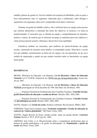17 
trabalho, práticas de gestão etc. Envolve também um conjunto de habilidades, entre as quais o 
bom relacionamento entre os segmentos, disposição para a colaboração, saber dialogar e 
argumentar com segurança, saber ouvir, compartilhar motivações e interesses. 
Portanto, na gestão do trabalho coletivo, não é suficiente haver na equipe certas pessoas 
que somente administrem a realização das metas dos objetivos, os recursos e os meios já 
predeterminados. É necessário que se obtenha da equipe o compartilhamento de intenções, 
práticas e valores, de maneira que os interesses de grupo se canalizem para esses objetivos e 
várias pessoas possam assumir a liderança e desenvolver essas qualidades. 
Entende-se também ser necessária, para melhoria do desenvolvimento da equipe 
escolar, a promoção de encontros entre família e a comunidade escolar. Além disso, a escola 
tem que trabalhar constantemente na busca de seu espaço e de sua autonomia, de um novo 
modelo de organização e gestão em que estejam inseridos todos os funcionários na equipe 
dessa gestão. 
REFERÊNCIAS 
BRASIL. Ministério da Educação e do Desporto. Lei de Diretrizes e Bases da Educação 
Nacional. Lei nº 9.394/96. Disponível em: WWW.mec.gov.br/legis/default.shtm. Acesso em: 
20 out. 2007. 
_______. Ministério da Educação e do Desporto. Lei de Diretrizes e Bases da Educação 
Nacional, promulgada em 20 de dezembro de 1996. São Paulo: Ed. Do Brasil, 1996. 
_______. Programa Nacional de Fortalecimento dos Conselhos Escolares. Conselho Escolar, 
gestão democrática da educação e escolha do diretor. Brasília: MEC, SEB, 2004. 
_______. Programa Nacional de Fortalecimento dos Conselhos Escolares. Conselho Escolar 
e a aprendizagem na escola. Brasília: MEC, SEB, 2004. 
DAVIS, Cláudia et al. Gestão da escola: desafios a enfrentar. Rio de janeiro. DP&A, 2002. 
FERREIRA, Naura Syria Carapeto (org.). Formação continuada e Gestão da educação no 
contexto da “cultura globalizada”. São Paulo: Cortez, 2003. 
LEITÃO, Ângela Bezerra de Sousa. Gestão escolar: ainda um grande desafio. Construir 
Notícias. Recife, nº 20. P. 28-29, jan./fev. 2005. 
LIBÂNEO, José Carlos et al. Desenvolvendo ações e competências profissionais para as 
práticas de gestão participativa e de gestão da participação. In: Organização e gestão da 
escola. São Paulo: Cortez, 2003. 
 