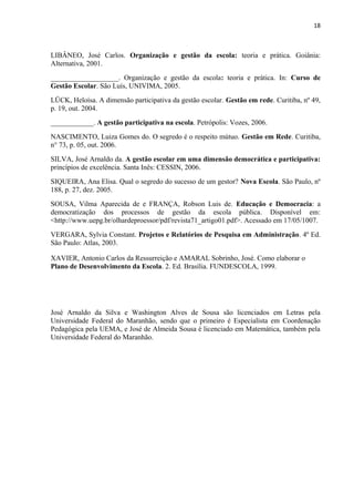 18 
LIBÂNEO, José Carlos. Organização e gestão da escola: teoria e prática. Goiânia: 
Alternativa, 2001. 
___________________. Organização e gestão da escola: teoria e prática. In: Curso de 
Gestão Escolar. São Luís, UNIVIMA, 2005. 
LÜCK, Heloísa. A dimensão participativa da gestão escolar. Gestão em rede. Curitiba, nº 49, 
p. 19, out. 2004. 
____________. A gestão participativa na escola. Petrópolis: Vozes, 2006. 
NASCIMENTO, Luiza Gomes do. O segredo é o respeito mútuo. Gestão em Rede. Curitiba, 
n° 73, p. 05, out. 2006. 
SILVA, José Arnaldo da. A gestão escolar em uma dimensão democrática e participativa: 
princípios de excelência. Santa Inês: CESSIN, 2006. 
SIQUEIRA, Ana Elisa. Qual o segredo do sucesso de um gestor? Nova Escola. São Paulo, nº 
188, p. 27, dez. 2005. 
SOUSA, Vilma Aparecida de e FRANÇA, Robson Luis de. Educação e Democracia: a 
democratização dos processos de gestão da escola pública. Disponível em: 
<http://www.uepg.br/olhardeproessor/pdf/revista71_artigo01.pdf>. Acessado em 17/05/1007. 
VERGARA, Sylvia Constant. Projetos e Relatórios de Pesquisa em Administração. 4º Ed. 
São Paulo: Atlas, 2003. 
XAVIER, Antonio Carlos da Ressurreição e AMARAL Sobrinho, José. Como elaborar o 
Plano de Desenvolvimento da Escola. 2. Ed. Brasília. FUNDESCOLA, 1999. 
José Arnaldo da Silva e Washington Alves de Sousa são licenciados em Letras pela 
Universidade Federal do Maranhão, sendo que o primeiro é Especialista em Coordenação 
Pedagógica pela UEMA, e José de Almeida Sousa é licenciado em Matemática, também pela 
Universidade Federal do Maranhão. 

