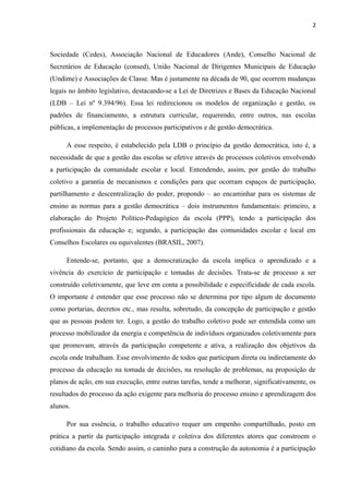 2 
Sociedade (Cedes), Associação Nacional de Educadores (Ande), Conselho Nacional de 
Secretários de Educação (consed), União Nacional de Dirigentes Municipais de Educação 
(Undime) e Associações de Classe. Mas é justamente na década de 90, que ocorrem mudanças 
legais no âmbito legislativo, destacando-se a Lei de Diretrizes e Bases da Educação Nacional 
(LDB – Lei nº 9.394/96). Essa lei redirecionou os modelos de organização e gestão, os 
padrões de financiamento, a estrutura curricular, requerendo, entre outros, nas escolas 
públicas, a implementação de processos participativos e de gestão democrática. 
A esse respeito, é estabelecido pela LDB o princípio da gestão democrática, isto é, a 
necessidade de que a gestão das escolas se efetive através de processos coletivos envolvendo 
a participação da comunidade escolar e local. Entendendo, assim, por gestão do trabalho 
coletivo a garantia de mecanismos e condições para que ocorram espaços de participação, 
partilhamento e descentralização do poder, propondo – ao encaminhar para os sistemas de 
ensino as normas para a gestão democrática – dois instrumentos fundamentais: primeiro, a 
elaboração do Projeto Político-Pedagógico da escola (PPP), tendo a participação dos 
profissionais da educação e; segundo, a participação das comunidades escolar e local em 
Conselhos Escolares ou equivalentes (BRASIL, 2007). 
Entende-se, portanto, que a democratização da escola implica o aprendizado e a 
vivência do exercício de participação e tomadas de decisões. Trata-se de processo a ser 
construído coletivamente, que leve em conta a possibilidade e especificidade de cada escola. 
O importante é entender que esse processo não se determina por tipo algum de documento 
como portarias, decretos etc., mas resulta, sobretudo, da concepção de participação e gestão 
que as pessoas podem ter. Logo, a gestão do trabalho coletivo pode ser entendida como um 
processo mobilizador da energia e competência de indivíduos organizados coletivamente para 
que promovam, através da participação competente e ativa, a realização dos objetivos da 
escola onde trabalham. Esse envolvimento de todos que participam direta ou indiretamente do 
processo da educação na tomada de decisões, na resolução de problemas, na proposição de 
planos de ação, em sua execução, entre outras tarefas, tende a melhorar, significativamente, os 
resultados do processo da ação exigente para melhoria do processo ensino e aprendizagem dos 
alunos. 
Por sua essência, o trabalho educativo requer um empenho compartilhado, posto em 
prática a partir da participação integrada e coletiva dos diferentes atores que constroem o 
cotidiano da escola. Sendo assim, o caminho para a construção da autonomia é a participação 
 