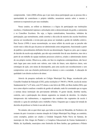 3 
comprometida. Lück (2004) afirma que é por meio dessa participação que as pessoas têm a 
oportunidade de controlarem o próprio trabalho, assumirem autoria sobre o mesmo e 
sentirem-se responsáveis por seus resultados. 
Nesse cenário, ao refletir as dinâmicas e a lógica de participação nas instituições 
escolares, é fundamental repensar a articulação entre a democratização da gestão, a autonomia 
e os Conselhos Escolares. Ou seja, a lógica centralizadora, burocrática, inibidora da 
participação, que normalmente, ainda constitui o dia-a-dia da maioria das escolas brasileiras 
precisa ser reconhecida e revista para que possa ser instalada a gestão do trabalho coletivo. 
Para Xavier (1999) é nessa reconstituição, ou nesse refletir da escola que se percebe não 
existir mais a idéia de que ela possa ser administrada como antigamente, funcionando a partir 
de padrões e procedimentos definidos fora de sua denominação. Sugere-se, pois, que o espaço 
de decisão da escola seja ampliado, que não seja construído fora de seus domínios, mas sim a 
partir de um trabalho de equipe mediante processos coletivos, criados e administrados dentro 
do seu próprio recinto. Observa-se, então, em face às exigências contemporâneas, não haver 
mais lugar para uma escola sem valores, sem visão de futuro, sem objetivos claros, sem 
estratégias de ação, sem metas de desempenho, para uma escola sem reconhecimento e sem 
compromisso com sua clientela preferencial (os alunos) e com a sociedade. A educação de 
qualidade é um direito exclusivo do aluno. 
Através da pesquisa realizada no Colégio Municipal Ney Braga, reconhecido pelo 
Conselho Estadual de Educação (CEE), pelas resoluções nº 396/85 e 396/88, escola de ensino 
fundamental de 1ª a 8ª série, com 915 alunos o ano letivo de 2006, em Bom Jardim (MA), que 
teve como objetivo analisar o modelo de gestão ali adotado, onde foi constatado que as regras 
e normas dessa instituição são previamente definidas. O gestor decide, distribui tarefas, 
controla, sem a participação dos demais segmentos na tomada de decisões. As relações 
interpessoais são rudimentares, o engajamento dos membros dos segmentos da escola é 
reduzido e o grau de satisfação com o trabalho é baixo. Enquanto que o espaço de tomada de 
decisões do professor se limita à sua sala de aula. 
No entanto, não se quer dizer aqui, que todas as escolas do Maranhão, do Nordeste e do 
restante do país vivenciem a mesma situação do Colégio Municipal Ney Braga, ao contrário, 
como exemplos, podem ser citados a Unidade Integrada Pedro Neiva de Santana, do 
município de Alto Alegre do Pindaré e o Complexo Educacional do Ensino fundamental e 
Médio, de Açailândia, municípios estes limítrofes de Bom Jardim, que ganharam o Prêmio 
 