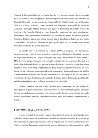 4 
Nacional de Referência Nacional em Gestão Escolar. A primeira no ano de 2004 e o segundo 
em 2005. Como se sabe, esse prêmio é promovido pelo Conselho Nacional de Secretários de 
Educação (Consed) – em parceria com a Organização das Nações Unidas para a Educação, 
Ciência e Cultura (Unesco), União Nacional dos Dirigentes Municipais de Educação 
(Undime) e Fundação Roberto Marinho, com apoio da Embaixada dos Estados Unidos da 
América e do Conselho Britânico – que desenvolve atualmente um papel significativo, 
funcionando como instrumento dinamizador, no contexto de gestão das escolas públicas 
brasileiras. Porém, o que se quer afirmar mesmo, através de coletas de dados, que essa lógica 
centralizadora, burocrática, inibidora da participação pode ser encontrada, com muita 
facilidade, na maioria das escolas brasileiras. 
De acordo com a taxionomia de Vergara (2003), a pesquisa, ora apresentada, 
caracteriza-se por estudo de caso, descritiva, explicativa e bibliográfica. Estudo de caso por 
se dirigir especialmente ao Colégio Municipal Ney Braga, no município de Bom Jardim – 
MA; descritiva porque visa descrever a relação existente entre os segmentos da escola e a 
gestão do trabalho coletivo na perspectiva de sua valorização; explicativa porque busca uma 
relação de causa-efeito entre a implementação desse modelo de gestão nessa escola e a idéia 
de que ela não pode mais ser administrada como antigamente, funcionando a partir de padrões 
e procedimentos definidos fora de sua denominação e bibliográfica por ter em vista a 
recorrência a diversas literaturas para construção do marco teórico deste artigo, confrontando 
as informações obtidas com a realidade no campo dessa instituição. 
Portanto, espera-se que este artigo contribua para a construção de uma cultura de 
participação e de gestão democrática na escola pública e, conseqüentemente, para a instalação 
de uma nova cultura nesse ambiente, pois a compreensão dos processos culturais na escola 
envolve os diferentes atores da comunidade escolar e local, seus valores, comportamentos e 
atitudes. 
2 GESTÃO DO TRABALHO COLETIVO 
O meio principal de assegurar a gestão democrática da escola é a participação, pois 
possibilita o envolvimento de profissionais e usuários no processo de tomada de decisões e no 
funcionamento da organização escolar. Além de proporcionar um melhor conhecimento dos 
objetivos e metas, da estrutura organizacional e de sua dinâmica, do relacionamento da escola 
 