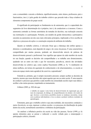 5 
com a comunidade e encurta a distância, significativamente, entre alunos, professores, pais e 
funcionários, isto é, é pela gestão do trabalho coletivo que procede toda a força criadora de 
elementos componentes de grupo social. 
O significado de participação se fundamenta no de autonomia, que é a capacidade dos 
segmentos de livre determinação de si próprios, isto é, de conduzirem a si mesmos. Como a 
autonomia contradiz as formas autoritárias de tomadas de decisões, sua realização concreta 
nas instituições é a participação. Portanto, um modelo de gestão democrática e participativa 
encontra na autonomia um dos seus mais relevantes princípios, implicando a livre escolha de 
objetivos e processos de ações e a construção conjunta do ambiente de trabalho. 
Quanto ao trabalho coletivo, é relevante frisar que a liderança não atribui apenas a 
diretores e coordenadores, nem depende do cargo e do status da pessoa. É uma característica 
compartilhada por muitas pessoas, podendo ser desenvolvida através de práticas de 
desenvolvimento pessoal e profissional. Isso significa que apesar de cada membro da escola 
ter sua função, quando as decisões são compartilhadas e se trabalha sem distanciamento, 
ajudando um ao outro em tudo o que for necessário, percebe-se, através das atividades 
desenvolvidas no coletivo que, como explica Nascimento (2006, p. 5), “o rendimento do 
aluno melhora, em termos de aquisição do conhecimento e de relacionamentos, e a escola se 
torna um espaço muito mais agradável de convívio e aprendizado”. 
Entende-se, portanto, que é sempre necessário procurar, sempre acolher as decisões da 
maioria, mesmo que essas decisões não sejam aquelas que um ou outro aceite. É uma maneira 
de conduzir o processo que permite a cada membro da comunidade escolar expor suas idéias e 
acolher a das outras pessoas, respeitando-se mutuamente. 
Libâneo (2003, p. 383) diz que 
o trabalho em equipe é uma forma de desenvolvimento da organização que, por 
meio da cooperação, do diálogo, do compartilhamento de atitudes e de modos de 
agir, favorece a convivência, possibilita encarar as mudanças necessárias, rompe 
com as práticas individualistas e leva os alunos a produzir melhores resultados de 
aprendizagem. 
Entretanto, para que o trabalho coletivo seja uma realidade, são necessários condições e 
meios favoráveis, ou seja, repensar a cultura escolar e os processos de distribuição do poder 
dentro da escola, normalmente autoritários e inibidores da participação. 
Ao analisar a influência positiva da escola na vida das pessoas, Xavier (1999, p. 6) 
aponta elementos para se pensar e rediscutir a escola voltada para a emancipação e 
participação coletiva, dizendo: 
 