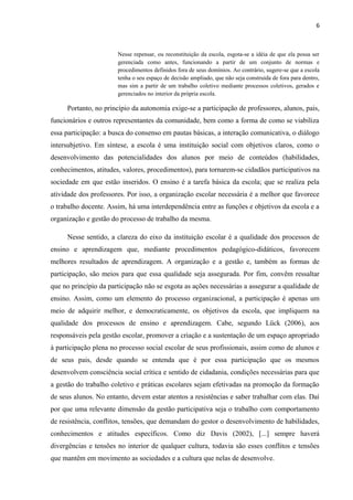 6 
Nesse repensar, ou reconstituição da escola, esgota-se a idéia de que ela possa ser 
gerenciada como antes, funcionando a partir de um conjunto de normas e 
procedimentos definidos fora de seus domínios. Ao contrário, sugere-se que a escola 
tenha o seu espaço de decisão ampliado, que não seja construída de fora para dentro, 
mas sim a partir de um trabalho coletivo mediante processos coletivos, gerados e 
gerenciados no interior da própria escola. 
Portanto, no princípio da autonomia exige-se a participação de professores, alunos, pais, 
funcionários e outros representantes da comunidade, bem como a forma de como se viabiliza 
essa participação: a busca do consenso em pautas básicas, a interação comunicativa, o diálogo 
intersubjetivo. Em síntese, a escola é uma instituição social com objetivos claros, como o 
desenvolvimento das potencialidades dos alunos por meio de conteúdos (habilidades, 
conhecimentos, atitudes, valores, procedimentos), para tornarem-se cidadãos participativos na 
sociedade em que estão inseridos. O ensino é a tarefa básica da escola; que se realiza pela 
atividade dos professores. Por isso, a organização escolar necessária é a melhor que favorece 
o trabalho docente. Assim, há uma interdependência entre as funções e objetivos da escola e a 
organização e gestão do processo de trabalho da mesma. 
Nesse sentido, a clareza do eixo da instituição escolar é a qualidade dos processos de 
ensino e aprendizagem que, mediante procedimentos pedagógico-didáticos, favorecem 
melhores resultados de aprendizagem. A organização e a gestão e, também as formas de 
participação, são meios para que essa qualidade seja assegurada. Por fim, convêm ressaltar 
que no princípio da participação não se esgota as ações necessárias a assegurar a qualidade de 
ensino. Assim, como um elemento do processo organizacional, a participação é apenas um 
meio de adquirir melhor, e democraticamente, os objetivos da escola, que impliquem na 
qualidade dos processos de ensino e aprendizagem. Cabe, segundo Lück (2006), aos 
responsáveis pela gestão escolar, promover a criação e a sustentação de um espaço apropriado 
à participação plena no processo social escolar de seus profissionais, assim como de alunos e 
de seus pais, desde quando se entenda que é por essa participação que os mesmos 
desenvolvem consciência social crítica e sentido de cidadania, condições necessárias para que 
a gestão do trabalho coletivo e práticas escolares sejam efetivadas na promoção da formação 
de seus alunos. No entanto, devem estar atentos a resistências e saber trabalhar com elas. Daí 
por que uma relevante dimensão da gestão participativa seja o trabalho com comportamento 
de resistência, conflitos, tensões, que demandam do gestor o desenvolvimento de habilidades, 
conhecimentos e atitudes específicos. Como diz Davis (2002), [...] sempre haverá 
divergências e tensões no interior de qualquer cultura, todavia são esses conflitos e tensões 
que mantêm em movimento as sociedades e a cultura que nelas de desenvolve. 
 