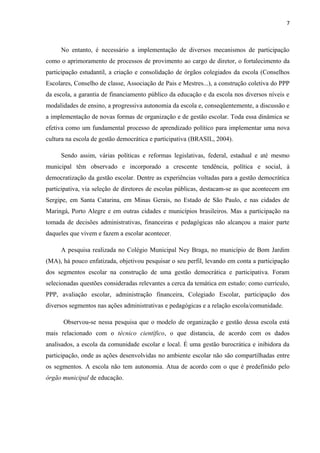 7 
No entanto, é necessário a implementação de diversos mecanismos de participação 
como o aprimoramento de processos de provimento ao cargo de diretor, o fortalecimento da 
participação estudantil, a criação e consolidação de órgãos colegiados da escola (Conselhos 
Escolares, Conselho de classe, Associação de Pais e Mestres...), a construção coletiva do PPP 
da escola, a garantia de financiamento público da educação e da escola nos diversos níveis e 
modalidades de ensino, a progressiva autonomia da escola e, conseqüentemente, a discussão e 
a implementação de novas formas de organização e de gestão escolar. Toda essa dinâmica se 
efetiva como um fundamental processo de aprendizado político para implementar uma nova 
cultura na escola de gestão democrática e participativa (BRASIL, 2004). 
Sendo assim, várias políticas e reformas legislativas, federal, estadual e até mesmo 
municipal têm observado e incorporado a crescente tendência, política e social, à 
democratização da gestão escolar. Dentre as experiências voltadas para a gestão democrática 
participativa, via seleção de diretores de escolas públicas, destacam-se as que acontecem em 
Sergipe, em Santa Catarina, em Minas Gerais, no Estado de São Paulo, e nas cidades de 
Maringá, Porto Alegre e em outras cidades e municípios brasileiros. Mas a participação na 
tomada de decisões administrativas, financeiras e pedagógicas não alcançou a maior parte 
daqueles que vivem e fazem a escolar acontecer. 
A pesquisa realizada no Colégio Municipal Ney Braga, no município de Bom Jardim 
(MA), há pouco enfatizada, objetivou pesquisar o seu perfil, levando em conta a participação 
dos segmentos escolar na construção de uma gestão democrática e participativa. Foram 
selecionadas questões consideradas relevantes a cerca da temática em estudo: como currículo, 
PPP, avaliação escolar, administração financeira, Colegiado Escolar, participação dos 
diversos segmentos nas ações administrativas e pedagógicas e a relação escola/comunidade. 
Observou-se nessa pesquisa que o modelo de organização e gestão dessa escola está 
mais relacionado com o técnico científico, o que distancia, de acordo com os dados 
analisados, a escola da comunidade escolar e local. É uma gestão burocrática e inibidora da 
participação, onde as ações desenvolvidas no ambiente escolar não são compartilhadas entre 
os segmentos. A escola não tem autonomia. Atua de acordo com o que é predefinido pelo 
órgão municipal de educação. 
 