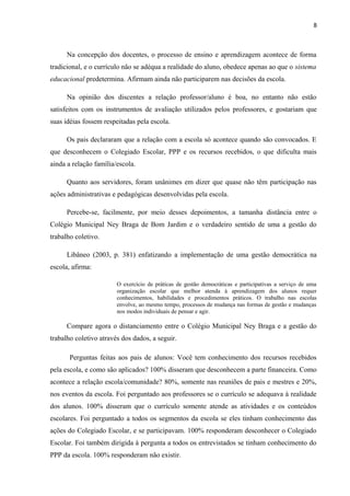 8 
Na concepção dos docentes, o processo de ensino e aprendizagem acontece de forma 
tradicional, e o currículo não se adéqua a realidade do aluno, obedece apenas ao que o sistema 
educacional predetermina. Afirmam ainda não participarem nas decisões da escola. 
Na opinião dos discentes a relação professor/aluno é boa, no entanto não estão 
satisfeitos com os instrumentos de avaliação utilizados pelos professores, e gostariam que 
suas idéias fossem respeitadas pela escola. 
Os pais declararam que a relação com a escola só acontece quando são convocados. E 
que desconhecem o Colegiado Escolar, PPP e os recursos recebidos, o que dificulta mais 
ainda a relação família/escola. 
Quanto aos servidores, foram unânimes em dizer que quase não têm participação nas 
ações administrativas e pedagógicas desenvolvidas pela escola. 
Percebe-se, facilmente, por meio desses depoimentos, a tamanha distância entre o 
Colégio Municipal Ney Braga de Bom Jardim e o verdadeiro sentido de uma a gestão do 
trabalho coletivo. 
Libâneo (2003, p. 381) enfatizando a implementação de uma gestão democrática na 
escola, afirma: 
O exercício de práticas de gestão democráticas e participativas a serviço de uma 
organização escolar que melhor atenda à aprendizagem dos alunos requer 
conhecimentos, habilidades e procedimentos práticos. O trabalho nas escolas 
envolve, ao mesmo tempo, processos de mudança nas formas de gestão e mudanças 
nos modos individuais de pensar e agir. 
Compare agora o distanciamento entre o Colégio Municipal Ney Braga e a gestão do 
trabalho coletivo através dos dados, a seguir. 
Perguntas feitas aos pais de alunos: Você tem conhecimento dos recursos recebidos 
pela escola, e como são aplicados? 100% disseram que desconhecem a parte financeira. Como 
acontece a relação escola/comunidade? 80%, somente nas reuniões de pais e mestres e 20%, 
nos eventos da escola. Foi perguntado aos professores se o currículo se adequava à realidade 
dos alunos. 100% disseram que o currículo somente atende as atividades e os conteúdos 
escolares. Foi perguntado a todos os segmentos da escola se eles tinham conhecimento das 
ações do Colegiado Escolar, e se participavam. 100% responderam desconhecer o Colegiado 
Escolar. Foi também dirigida à pergunta a todos os entrevistados se tinham conhecimento do 
PPP da escola. 100% responderam não existir. 
 