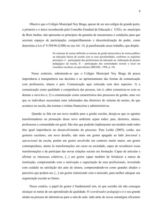 9 
Observe que o Colégio Municipal Ney Braga, apesar de ser um colégio de grande porte, 
o primeiro e o único reconhecido pelo Conselho Estadual de Educação ( CEE), no município 
de Bom Jardim, não apresenta os princípios da garantia de mecanismos e condições para que 
ocorram espaços de participação, compartilhamento e descentralização do poder, como 
determina a Lei nº 9.394/96 (LDB) no seu Art. 14, já parafraseado nesse trabalho, que dispõe: 
Os sistemas de ensino definirão as normas de gestão democrática do ensino público 
na educação básica de acordo com as suas peculiaridades, conforme os seguintes 
princípios: I – participação dos profissionais da educação na: elaboração do projeto 
pedagógico da escola; II – participação das comunidades escolar e local em 
conselhos escolares ou equivalentes (BRASIL, 1996, p. 10). 
Nesse contexto, subentende-se que o Colégio Municipal Ney Braga dá pouca 
importância à transparência nas decisões e ao aprimoramento das formas de comunicação 
com professores, alunos e pais. Comunicação aqui colocada com dois aspectos: 1) a 
comunicação como qualidade e competência das pessoas, isto é, saber comunicar-se com os 
demais e ouvi-los e; 2) a comunicação como característica dos processos de gestão, uma vez 
que os indivíduos necessitam estar informados das diretrizes do sistema de ensino, do que 
acontece na escola, das normas e rotinas financeiras e administrativas. 
Quando se fala em um novo modelo para a gestão escolar, deseja-se que os agentes 
transformadores na promoção desse novo ambiente sejam todos: pais, diretores, alunos, 
professores e comunidade em geral. São eles que poderão implementar um modelo onde todos 
têm igual importância no desenvolvimento do processo. Para Leitão (2005), coube, aos 
gestores escolares, um novo desafio, não mais um gestor apegado ao lado funcional e 
operacional da escola, porém um gestor envolvido em contexto muito maior, um gestor 
contemporâneo, atento às transformações em curso na sociedade, capaz de reconhecer essas 
transformações e de participar das novas relações sociais em formação. Capaz de articular e 
afirmar os interesses coletivos, [...] um gestor capaz também de fortalecer a marca da 
instituição, comprometido com a motivação e capacitação de seus profissionais, investindo 
com cuidado na satisfação dos pais de alunos, compreendendo-os como grandes aliados e 
parceiros que podem ser, [...] um gestor sintonizado com o mercado, para melhor adequar sua 
organização escolar ao futuro. 
Nesse cenário, o papel do gestor é fundamental sim, só que sozinho ele não consegue 
alcançar as metas de um aprendizado de qualidade. O coordenador pedagógico é o seu grande 
aliado na procura de alternativas para a sala de aula: indo atrás de novas estratégias eficientes 
 