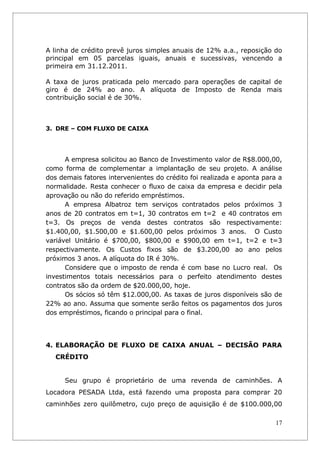 A linha de crédito prevê juros simples anuais de 12% a.a., reposição do
principal em 05 parcelas iguais, anuais e sucessivas, vencendo a
primeira em 31.12.2011.

A taxa de juros praticada pelo mercado para operações de capital de
giro é de 24% ao ano. A alíquota de Imposto de Renda mais
contribuição social é de 30%.



3. DRE – COM FLUXO DE CAIXA




      A empresa solicitou ao Banco de Investimento valor de R$8.000,00,
como forma de complementar a implantação de seu projeto. A análise
dos demais fatores intervenientes do crédito foi realizada e aponta para a
normalidade. Resta conhecer o fluxo de caixa da empresa e decidir pela
aprovação ou não do referido empréstimos.
      A empresa Albatroz tem serviços contratados pelos próximos 3
anos de 20 contratos em t=1, 30 contratos em t=2 e 40 contratos em
t=3. Os preços de venda destes contratos são respectivamente:
$1.400,00, $1.500,00 e $1.600,00 pelos próximos 3 anos. O Custo
variável Unitário é $700,00, $800,00 e $900,00 em t=1, t=2 e t=3
respectivamente. Os Custos fixos são de $3.200,00 ao ano pelos
próximos 3 anos. A alíquota do IR é 30%.
      Considere que o imposto de renda é com base no Lucro real. Os
investimentos totais necessários para o perfeito atendimento destes
contratos são da ordem de $20.000,00, hoje.
      Os sócios só têm $12.000,00. As taxas de juros disponíveis são de
22% ao ano. Assuma que somente serão feitos os pagamentos dos juros
dos empréstimos, ficando o principal para o final.




4. ELABORAÇÃO DE FLUXO DE CAIXA ANUAL – DECISÃO PARA
   CRÉDITO


     Seu grupo é proprietário de uma revenda de caminhões. A
Locadora PESADA Ltda, está fazendo uma proposta para comprar 20
caminhões zero quilômetro, cujo preço de aquisição é de $100.000,00

                                                                       17
 