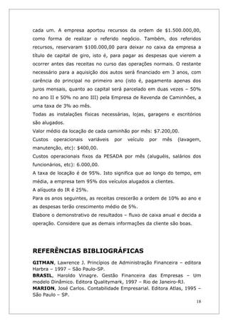 cada um. A empresa aportou recursos da ordem de $1.500.000,00,
como forma de realizar o referido negócio. Também, dos referidos
recursos, reservaram $100.000,00 para deixar no caixa da empresa a
título de capital de giro, isto é, para pagar as despesas que vierem a
ocorrer antes das receitas no curso das operações normais. O restante
necessário para a aquisição dos autos será financiado em 3 anos, com
carência do principal no primeiro ano (isto é, pagamento apenas dos
juros mensais, quanto ao capital será parcelado em duas vezes – 50%
no ano II e 50% no ano III) pela Empresa de Revenda de Caminhões, a
uma taxa de 3% ao mês.
Todas as instalações físicas necessárias, lojas, garagens e escritórios
são alugados.
Valor médio da locação de cada caminhão por mês: $7.200,00.
Custos   operacionais   variáveis   por   veículo   por   mês   (lavagem,
manutenção, etc): $400,00.
Custos operacionais fixos da PESADA por mês (aluguéis, salários dos
funcionários, etc): 6.000,00.
A taxa de locação é de 95%. Isto significa que ao longo do tempo, em
média, a empresa tem 95% dos veículos alugados a clientes.
A alíquota do IR é 25%.
Para os anos seguintes, as receitas crescerão a ordem de 10% ao ano e
as despesas terão crescimento médio de 5%.
Elabore o demonstrativo de resultados – fluxo de caixa anual e decida a
operação. Considere que as demais informações da cliente são boas.




REFERÊNCIAS BIBLIOGRÁFICAS
GITMAN, Lawrence J. Princípios de Administração Financeira – editora
Harbra – 1997 – São Paulo-SP.
BRASIL, Haroldo Vinagre. Gestão Financeira das Empresas – Um
modelo Dinâmico. Editora Qualitymark, 1997 – Rio de Janeiro-RJ.
MARION, José Carlos. Contabilidade Empresarial. Editora Atlas, 1995 –
São Paulo – SP.
                                                                   18
 