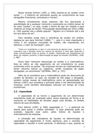 Nesse sentido Gitman (1997, p. 696) reporta-se ao caráter como
sendo “... o histórico do solicitante quanto ao cumprimento de suas
obrigações financeiras, contratuais e morais”.

     Mesmo considerando esses aspectos não fica descartada a
possibilidade de a qualquer momento o postulante ao crédito deixar de
ter esse “caráter”, ou seja, mudar a forma de agir em relação a seus
credores ao longo do tempo. Preocupação apresentada por Silva (1988,
p. 130) quando cita o ditado popular: “alguém só é honesto até o dia
em que deixa de ser”.

      Para ressaltar ainda mais a relevância do caráter em análise,
destaca-se que para Schrikel (1988): “... este é o mais importante e
crítico C em qualquer concessão de crédito, não importando, em
absoluto, o valor da transação”, pois:

      “como um empréstimo, a rigor, é uma permuta de alguma coisa tangível... é
imperativo que o devedor tenha um animus de devolver a coisa após decorrido o
prazo convencionado entre as partes. O caráter, relacionado aos empréstimos em
geral, diz respeito, portanto, à determinação de pagar do tomador (SCHRIKEL, 1998,
p. 48)”

     Outro fator relevante relacionado ao caráter é a inadimplência.
Esta se refere ao não pagamento de um empréstimo no prazo
combinado entre as partes. “As empresas tornam-se inadimplentes por
terem retornos baixos ou negativos, sendo incapazes de pagar
obrigações, no vencimento” (GITMAN, 1997, p. 757).

     Além de se considerar que a inadimplência pode ser decorrente do
caráter do devedor, ou seja, da vontade de não pagar a obrigação,
existem outras causas da inadimplência como as apresentadas por
Gitman (1997) que considera a principal delas a má administração da
empresa, como também dificuldades setoriais em tempo de crises
econômicas.

2.2 - Capacidade

     A capacidade de se honrar o pagamento de um determinado
empréstimo pode ser analisada sobre vários aspectos de forma a se
mensurar as habilidades do devedor pagar suas dívidas, no âmbito
interno de suas atividades.

     Para Gitman (1997, p. 696) capacidade é: “... o potencial do
cliente para quitar o crédito solicitado”. E esse potencial pode ser
avaliado, segundo esse autor, pelos índices de liquidez e
endividamento da empresa.

    A utilização dos indicadores de liquidez na determinação da
capacidade de pagamento é muito oportuna, pois o conceito de
capacidade e liquidez é muito parecido. A diferença é que, quando se
                                                                                 3
 