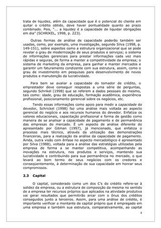 trata de liquidez, além da capacidade que é o potencial do cliente em
quitar o crédito obtido, deve haver pontualidade quanto ao prazo
combinado. Pois, “... a liquidez é a capacidade de liquidar obrigações
em dia” (SCHRIKEL, 1998, p. 223).

     Outras formas de análise de capacidade poderão também ser
usadas, como, por exemplo, uma investigação, segundo Silva (1998, p.
149-151), sobre aspectos como a estrutura organizacional que se pode
revelar o grau de modernização de seus produtos e serviços; o sistema
de informações gerenciais para prestar informações cada vez mais
rápidas e seguras, de forma a manter a competitividade da empresa; o
sistema de marketing da empresa, para ganhar e manter mercados e
garantir um faturamento condizente com sua estrutura, assim, como o
grau de investimento em pesquisas para desenvolvimento de novos
produtos e manutenção da lucratividade.

     Para bem se avaliar a capacidade do tomador de crédito, o
emprestador deve conseguir respostas a uma série de perguntas,
segundo Schrikel (1998) que se referem a dados pessoais do mesmo,
tais como: idade, grau de educação, formação acadêmica, experiência
profissional, posicionamento gerencial sobre os negócios, etc.
      Tendo essas informações como apoio para medir a capacidade do
devedor, Schrickel (1998) faz uma análise mais voltada ao aspecto
gerencial do negócio e aos recursos humanos do devedor. Enfatiza os
valores educacionais, capacitação profissional e forma de gestão como
maneira de se analisar a capacidade de pagamento e de permanência
das empresas do mercado. É um aspecto de análise diferente do
apresentado por Gitman (1997), já mencionado, que enfatiza o
processo mais técnico, através da utilização das demonstrações
financeiras, para a realização da análise da capacidade de pagamento.
Ainda, outra visão com ênfase no aspecto mercadológico é apresentado
por Silva (1988), voltada para a análise das estratégias utilizadas pela
empresa de forma a se manter competitiva, acompanhando as
inovações na estrutura, nos produtos e serviços, mantendo sua
lucratividade e contribuindo para sua permanência no mercado, o que
levará ao bom termo de seus negócios com os credores e
conseqüentemente, à determinação de sua capacidade em honrar seus
compromissos.

2.3   Capital

      O capital, considerado como um dos C’s do crédito refere-se à
solidez da empresa, ou a estrutura de composição da mesma no sentido
de a empresa ter recursos próprios que aplicados na atividade produtiva
vai gerar resultados que permitirão arcar com o ônus dos créditos
conseguidos junto a terceiros. Assim, para uma análise de crédito, é
importante verificar o montante de capital próprio que é empregado em
uma empresa e também sua estrutura, comparativamente, ao capital
                                                                       4
 