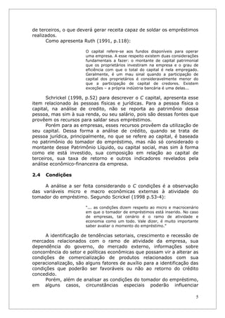 de terceiros, o que deverá gerar receita capaz de soldar os empréstimos
realizados.
      Como apresenta Ruth (1991, p.118):

                       O capital refere-se aos fundos disponíveis para operar
                       uma empresa. A esse respeito existem duas considerações
                       fundamentais a fazer: o montante de capital patrimonial
                       que os proprietários investiram na empresa e o grau de
                       eficiência com que o total do capital é nela empregado.
                       Geralmente, é um mau sinal quando a participação de
                       capital dos proprietários é consideravelmente menor do
                       que a participação de capital de credores. Existem
                       exceções – a própria indústria bancária é uma delas...

      Schrickel (1998, p.52) para descrever o C capital, apresenta esse
item relacionado às pessoas físicas e jurídicas. Para a pessoa física o
capital, na análise de credito, não se reporta ao patrimônio dessa
pessoa, mas sim à sua renda, ou seu salário, pois são dessas fontes que
provêem os recursos para saldar seus empréstimos.
      Porém para as empresas, esses recursos provêem da utilização de
seu capital. Dessa forma a análise de crédito, quando se trata de
pessoa jurídica, principalmente, no que se refere ao capital, é baseada
no patrimônio do tomador do empréstimo, mas não só considerado o
montante desse Patrimônio Líquido, ou capital social, mas sim à forma
como ele está investido, sua composição em relação ao capital de
terceiros, sua taxa de retorno e outros indicadores revelados pela
análise econômico-financeira da empresa.

2.4   Condições

     A análise a ser feita considerando o C condições é a observação
das variáveis micro e macro econômicas externas à atividade do
tomador do empréstimo. Segundo Scrickel (1998 p.53-4):

                       “... as condições dizem respeito ao micro e macrocenário
                       em que o tomador de empréstimos está inserido. No caso
                       de empresas, tal cenário é o ramo de atividade e
                       economia como um todo. Vale dizer, é muito importante
                       saber avaliar o momento do empréstimo.”

      A identificação de tendências setoriais, crescimento e recessão de
mercados relacionados com o ramo de atividade da empresa, sua
dependência do governo, do mercado externo, informações sobre
concorrência do setor e políticas econômicas que possam vir a alterar as
condições de comercialização de produtos relacionados com sua
operacionalização, são alguns fatores de auxílio para a identificação das
condições que poderão ser favoráveis ou não ao retorno do crédito
concedido.
      Porém, além de analisar as condições do tomador do empréstimo,
em alguns casos, circunstâncias especiais poderão influenciar

                                                                             5
 