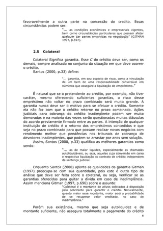 favoravelmente a outra parte na concessão do credito. Essas
circunstâncias podem ser:
                      “... as condições econômicas e empresariais vigentes,
                        bem como circunstâncias particulares que possam afetar
                        qualquer dar partes envolvidas na negociação” (GITMAN
                        1997, p.697).



      2.5   Colateral

      Colateral Significa garantia. Esse C do crédito deve ser, como os
demais, sempre analisado no conjunto da situação em que deve ocorrer
o crédito.
      Santos (2000, p.33) define:

                        “... garantia, em seu aspecto de risco, como a vinculação
                        de um bem de uma responsabilidade conversível em
                        números que assegure a liquidação do empréstimo.”

       É natural que se o pretendente ao crédito, por exemplo, não tiver
caráter, mesmo oferecendo suficientes garantias, o risco desse
empréstimo não voltar no prazo combinado será muito grande. A
garantia nunca deve ser o motivo para se efetuar o crédito. Somente
ela não faz com que o crédito retorne no prazo combinado. Ações
judiciais para cobrança do crédito inadimplente podem ser muito
demoradas e na maioria das vezes serão questionadas muitas cláusulas
do acordo previamente firmado entre as partes. A intenção de qualquer
instituição de crédito é o retorno dos empréstimos concedidos e que
seja no prazo combinado para que possam realizar novos negócios com
rendimento melhor que pendências nos tribunais de cobrança de
devedores inadimplentes, que podem se arrastar por anos sem solução.
       Assim, Santos (2000, p.33) qualifica as melhores garantias como
sendo:
                        “... as de maior liquidez, especialmente as chamadas
                        autoliquidáveis, ou seja, aquelas cuja conversão em caixa
                        e respectiva liquidação do contrato de crédito independem
                        de sentença judicial.

      Enquanto Santos (2000) aponta as qualidades da garantia Gitman
(1997) preocupa-se com sua quantidade, pois este é outro tipo de
análise que deve ser feita sobre o colateral, ou seja, verificar se as
garantias oferecidas para quitar a dívida em caso de inadimplência.
Assim menciona Gitman (1997, p.696) sobre o assunto:
                        “Colateral é o montante de ativos colocados à disposição
                        pelo solicitante para garantir o crédito. Naturalmente,
                        quanto maior esse montante, maior será a probabilidade
                        de se recuperar valor creditado, no caso de
                        inadimplência.”

     Porém sua existência, mesmo que seja autoliquidez e de
montante suficiente, não assegura totalmente o pagamento do crédito
                                                                  6
 