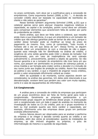 no prazo combinado, nem deve ser a justificativa para a concessão de
empréstimos. Como argumenta Santos (2000, p.34): “... A decisão de
conceder crédito deve ser baseada na capacidade de reembolso do
cliente e não sobre as garantias”.
      Nesse Sentido também argumenta Schrickel (1998, p.55) que o
colateral apenas serve para atenuar impactos negativos relativos à
capacidade, ao capital e às condições, porém nunca deve ser utilizado
para compensar elementos que caracterizem falta de caráter por parte
do pretendente ao crédito.
      Outra análise, que deve ser feita sobre o colateral, que ressalta
ainda mais a sua importância, é a que um empréstimo a um tomador de
crédito que não ofereça garantias pode se tornar de alto risco, porque o
caráter desse tomador pode se modificar ao longo do prazo de
pagamento do mesmo. Pois, como já comentado, “todo mundo é
honesto até o dia em que deixa de ser”. Dessa forma, se alguém
pretende obter um empréstimo já com a intenção de não o pagar,
quando essa intenção não for identificada na análise de crédito, a
exigência de uma solida garantia pode inibir o desejo do tomador mal
intencionado, pois em caso de inadimplência ele será cobrado
judicialmente e, provavelmente, perderá o objeto da garantia. Se não
houver garantia e se o tomador do empréstimo não tiver bens em seu
nome, que possam ser penhorados no processo de cobrança judicial, a
única medida a ser tomada pelo credor contra o devedor é a inclusão de
seu nome junto aos órgãos de proteção ao crédito. Assim fica revelado
ao público o seu caráter, o que o impedirá de angariar novos créditos,
porém o valor emprestado dificilmente voltará ao credor.
      Além da qualidade e do montante, outros aspectos devem ser
considerados na análise das garantias. Um deles está relacionado à sua
desvalorização: existem bens que perdem seu valor com muita rapidez,
como é o caso de equipamentos de informática.

2.6 Conglomerado

      A análise para a concessão de crédito às empresas que participam
de um grupo econômico deve ser feita de forma geral para todo o
conglomerado. Geralmente as empresas pertencentes a um
determinado grupo seguem as tendências desse grupo. A preocupação
com o conglomerado com um todo é papel do analista no momento da
investigação de todos os C’s do crédito, pois se o grupo econômico é
bem ou mal avaliado quanto aos itens caráter e capacidade, por
exemplo, dificilmente uma das empresas desse grupo em particular
avaliada diferentemente.
      Outros fatores devem ser observados para se analisar a performa
da empresa e se chegar à decisão correta quanto ao crédito a ser
concedido, além dos vários já considerados: quanto às instalações da
empresa, se são imóveis alugados ou próprios; o grau de
informatização da mesma e a questão da seguridade.

                                                                       7
 