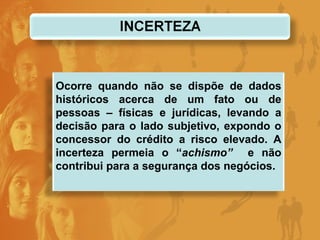 Ocorre quando não se dispõe de dados históricos acerca de um fato ou de pessoas – físicas e jurídicas, levando a decisão para o lado subjetivo, expondo o concessor do crédito a risco elevado. A incerteza permeia o “ achismo”  e não contribui para a segurança dos negócios. 