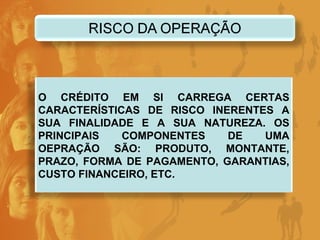 O CRÉDITO EM SI CARREGA CERTAS CARACTERÍSTICAS DE RISCO INERENTES A SUA FINALIDADE E A SUA NATUREZA. OS PRINCIPAIS COMPONENTES DE UMA OEPRAÇÃO SÃO: PRODUTO, MONTANTE, PRAZO, FORMA DE PAGAMENTO, GARANTIAS, CUSTO FINANCEIRO, ETC. 