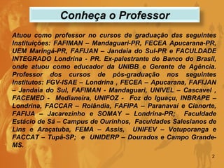 Atuou como professor no cursos de graduação das seguintes Instituições: FAFIMAN – Mandaguari-PR, FECEA Apucarana-PR, UEM Maringá-PR, FAFIJAN – Jandaia do Sul-PR e FACULDADE INTEGRADO Londrina - PR. Ex-palestrante do Banco do Brasil, onde atuou como educador da UNIBB e Gerente de Agência. Professor dos cursos de pós-graduação nos seguintes Institutos: FGV-ISAE – Londrina , FECEA – Apucarana, FAFIJAN – Jandaia do Sul, FAFIMAN - Mandaguari, UNIVEL – Cascavel , FACEMED -  Medianeira, UNIFOZ -  Foz do Iguaçu, INBRAPE – Londrina, FACCAR – Rolândia, FAFIPA – Paranavaí e Cianorte, FAFIJA – Jacarezinho e SOMAY – Londrina-PR;  Faculdade Estácio de Sá – Campus de Ourinhos,  Faculdades Salesianos de Lins e Araçatuba, FEMA – Assis,  UNIFEV – Votuporanga e FACCAT – Tupã-SP;  e  UNIDERP – Dourados e Campo Grande-MS.  Conheça o Professor 
