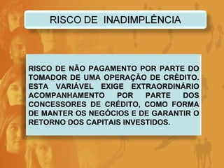 RISCO DE NÃO PAGAMENTO POR PARTE DO TOMADOR DE UMA OPERAÇÃO DE CRÉDITO. ESTA VARIÁVEL EXIGE EXTRAORDINÁRIO ACOMPANHAMENTO POR PARTE DOS CONCESSORES DE CRÉDITO, COMO FORMA DE MANTER OS NEGÓCIOS E DE GARANTIR O RETORNO DOS CAPITAIS INVESTIDOS. 