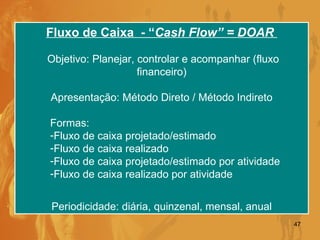 Fluxo de Caixa  - “ Cash Flow” = DOAR  Objetivo: Planejar, controlar e acompanhar (fluxo financeiro) Apresentação: Método Direto / Método Indireto Formas:  Fluxo de caixa projetado/estimado Fluxo de caixa realizado Fluxo de caixa projetado/estimado por atividade Fluxo de caixa realizado por atividade Periodicidade: diária, quinzenal, mensal, anual 