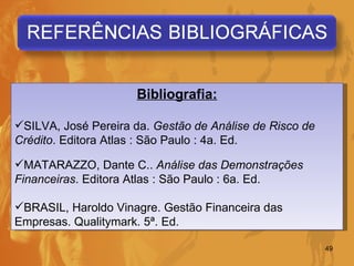 Bibliografia: SILVA, José Pereira da.  Gestão de Análise de Risco de Crédito . Editora Atlas : São Paulo : 4a. Ed. MATARAZZO, Dante C..  Análise das Demonstrações Financeiras . Editora Atlas : São Paulo : 6a. Ed. BRASIL, Haroldo Vinagre. Gestão Financeira das Empresas. Qualitymark. 5ª. Ed. 