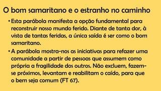 O bom samaritano e o estranho no caminho
•Esta parábola manifesta a opção fundamental para
reconstruir nosso mundo ferido. Diante de tanta dor, à
vista de tantas feridas, a única saída é ser como o bom
samaritano.
•A parábola mostra-nos as iniciativas para refazer uma
comunidade a partir de pessoas que assumem como
própria a fragilidade dos outros. Não excluem, fazem-
se próximos, levantam e reabilitam o caído, para que
o bem seja comum (FT 67).
 