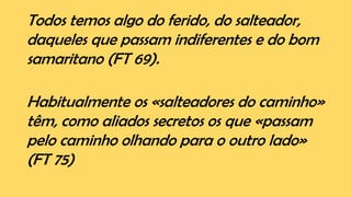 Todos temos algo do ferido, do salteador,
daqueles que passam indiferentes e do bom
samaritano (FT 69).
Habitualmente os «salteadores do caminho»
têm, como aliados secretos os que «passam
pelo caminho olhando para o outro lado»
(FT 75)
 
