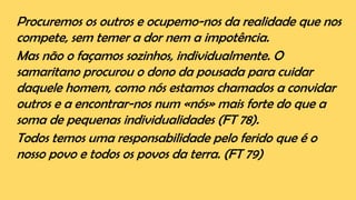 Procuremos os outros e ocupemo-nos da realidade que nos
compete, sem temer a dor nem a impotência.
Mas não o façamos sozinhos, individualmente. O
samaritano procurou o dono da pousada para cuidar
daquele homem, como nós estamos chamados a convidar
outros e a encontrar-nos num «nós» mais forte do que a
soma de pequenas individualidades (FT 78).
Todos temos uma responsabilidade pelo ferido que é o
nosso povo e todos os povos da terra. (FT 79)
 