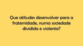 Que atitudes desenvolver para a
fraternidade, numa sociedade
dividida e violenta?
 