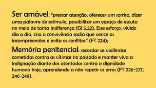 Ser amável: “prestar atenção, oferecer um sorriso, dizer
uma palavra de estímulo, possibilitar um espaço de escuta
no meio de tanta indiferença (Gl 5,22). Esse esforço, vivido
dia a dia, cria a convivência sadia que vence as
incompreensões e evita os conflitos” (FT 224);
Memória penitencial: recordar as violências
cometidas contra as vítimas no passado e manter viva a
indignação diante dos atentados contra a dignidade
humana hoje, aprendendo a não repetir os erros (FT 226-227,
246-249).
 