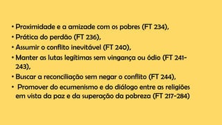 • Proximidade e a amizade com os pobres (FT 234),
• Prática do perdão (FT 236),
• Assumir o conflito inevitável (FT 240),
• Manter as lutas legítimas sem vingança ou ódio (FT 241-
243),
• Buscar a reconciliação sem negar o conflito (FT 244),
• Promover do ecumenismo e do diálogo entre as religiões
em vista da paz e da superação da pobreza (FT 217-284)
 