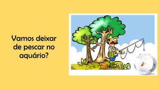 Vamos deixar
de pescar no
aquário?
 