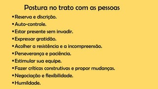 Postura no trato com as pessoas
▪Reserva e discrição.
▪Auto-controle.
▪Estar presente sem invadir.
▪Expressar gratidão.
▪Acolher a resistência e a incompreensão.
▪Perseverança e paciência.
▪Estimular sua equipe.
▪Fazer críticas construtivas e propor mudanças.
▪Negociação e flexibilidade.
▪Humildade.
 