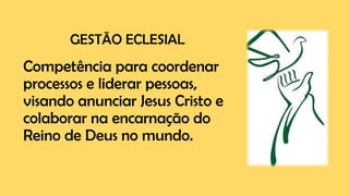 GESTÃO ECLESIAL
Competência para coordenar
processos e liderar pessoas,
visando anunciar Jesus Cristo e
colaborar na encarnação do
Reino de Deus no mundo.
 