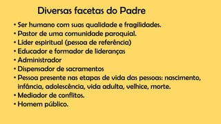 Diversas facetas do Padre
• Ser humano com suas qualidade e fragilidades.
• Pastor de uma comunidade paroquial.
• Líder espiritual (pessoa de referência)
• Educador e formador de lideranças
• Administrador
• Dispensador de sacramentos
• Pessoa presente nas etapas de vida das pessoas: nascimento,
infância, adolescência, vida adulta, velhice, morte.
• Mediador de conflitos.
• Homem público.
 