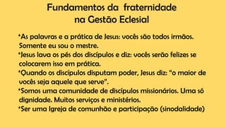 Fundamentos da fraternidade
na Gestão Eclesial
*As palavras e a prática de Jesus: vocês são todos irmãos.
Somente eu sou o mestre.
*Jesus lava os pés dos discípulos e diz: vocês serão felizes se
colocarem isso em prática.
*Quando os discípulos disputam poder, Jesus diz: “o maior de
vocês seja aquele que serve”.
*Somos uma comunidade de discípulos missionários. Uma só
dignidade. Muitos serviços e ministérios.
*Ser uma Igreja de comunhão e participação (sinodalidade)
 