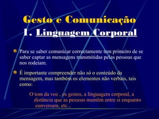 Gesto e Comunicação
 1. Linguagem Corporal
Para se saber comunicar correctamente tem primeiro de se
saber captar as mensagens transmitidas pelas pessoas que
nos rodeiam.
É importante compreender não só o conteúdo da
mensagem, mas também os elementos não verbais, tais
como:
    O tom da voz , os gestos, a linguagem corporal, a
  . distância que as pessoas mantêm entre si enquanto
   . conversam, etc...
 
