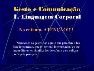 Gesto e Comunicação
1. Linguagem Corporal

     No entanto, ATENÇÂO!!!!

   Nem todos os gestos são aquilo que parecem. Eles,
fora do contexto, podem ser mal interpretados, ou até
terem diferentes significados de cultura para cultura
ou de país para país...
 