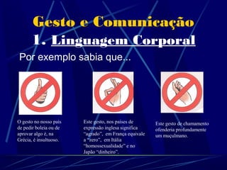 Gesto e Comunicação
      1. Linguagem Corporal
Por exemplo sabia que...




O gesto no nosso país   Este gesto, nos países de      Este gesto de chamamento
de pedir boleia ou de   expressão inglesa significa    ofenderia profundamente
aprovar algo é, na      “agrado”, em França equivale   um muçulmano.
Grécia, é insultuoso.   a “zero”, em Itália
                        “homossexualidade” e no
                        Japão “dinheiro”.
 