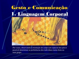 Gesto e Comunicação
1. Linguagem Corporal

           Mas, quando o gesto é bem
          interpretado, ele pode dar-nos
            informações muito úteis...

Motivo de atracção


Por vezes, observando a orientação do corpo (em especial dos pés) é
possível determinar as preferências dos indivíduos numa festa ou
num grupo.
 