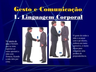 Gesto e Comunicação
        1. Linguagem Corporal

                          O gesto de rodar a
                          mão e avançar
No aperto de              com o pé direito,
mão o homem               embora um tanto
que se sinta              agressivo, é muito
superior ao               eficaz para
outro apertará a          recuperar uma
mão com                   postura de
firmeza, ficando          preponderância.
a mão dele por
cima.
 
