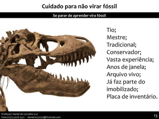 Cuidado para não virar fóssil
Se parar de aprender vira fóssil
Tio;
Mestre;
Tradicional;
Conservador;
Vasta experiência;
Anos de janela;
Arquivo vivo;
Já faz parte do
imobilizado;
Placa de inventário.
13Professor Daniel de Carvalho Luz
Fone (15) 9 9126 5571 - daniel.luz2020@Hotmail.com
 